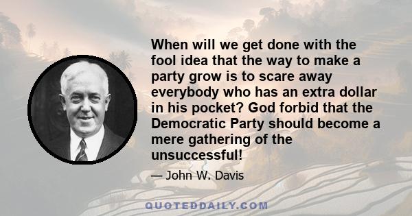 When will we get done with the fool idea that the way to make a party grow is to scare away everybody who has an extra dollar in his pocket? God forbid that the Democratic Party should become a mere gathering of the