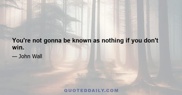 You're not gonna be known as nothing if you don't win.