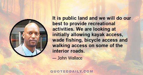 It is public land and we will do our best to provide recreational activities. We are looking at initially allowing kayak access, wade fishing, bicycle access and walking access on some of the interior roads.