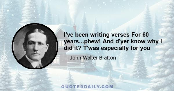 I've been writing verses For 60 years...phew! And d'yer know why I did it? T'was especially for you