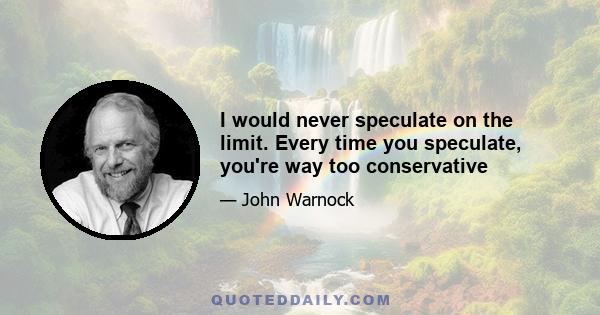 I would never speculate on the limit. Every time you speculate, you're way too conservative