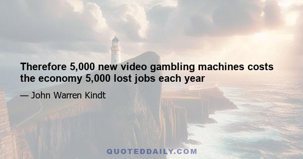 Therefore 5,000 new video gambling machines costs the economy 5,000 lost jobs each year