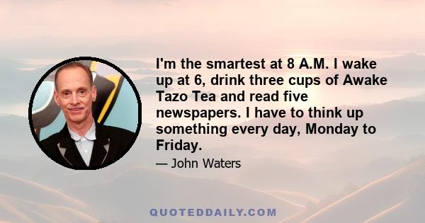 I'm the smartest at 8 A.M. I wake up at 6, drink three cups of Awake Tazo Tea and read five newspapers. I have to think up something every day, Monday to Friday.