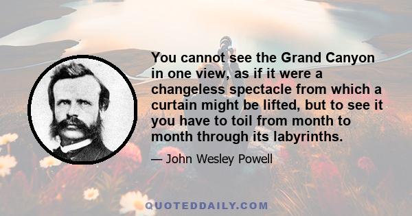 You cannot see the Grand Canyon in one view, as if it were a changeless spectacle from which a curtain might be lifted, but to see it you have to toil from month to month through its labyrinths.