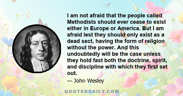 I am not afraid that the people called Methodists should ever cease to exist either in Europe or America. But I am afraid lest they should only exist as a dead sect, having the form of religion without the power. And