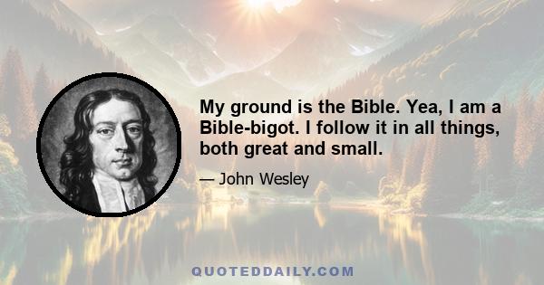 My ground is the Bible. Yea, I am a Bible-bigot. I follow it in all things, both great and small.