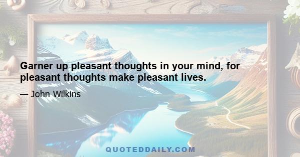 Garner up pleasant thoughts in your mind, for pleasant thoughts make pleasant lives.