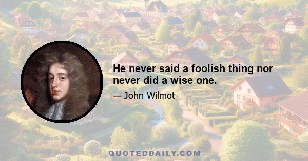 He never said a foolish thing nor never did a wise one.