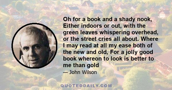 Oh for a book and a shady nook, Either indoors or out, with the green leaves whispering overhead, or the street cries all about. Where I may read at all my ease both of the new and old, For a jolly good book whereon to