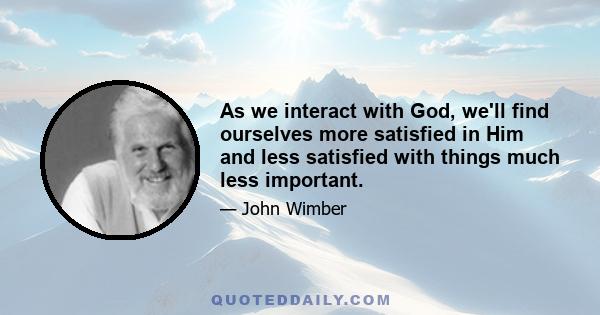 As we interact with God, we'll find ourselves more satisfied in Him and less satisfied with things much less important.