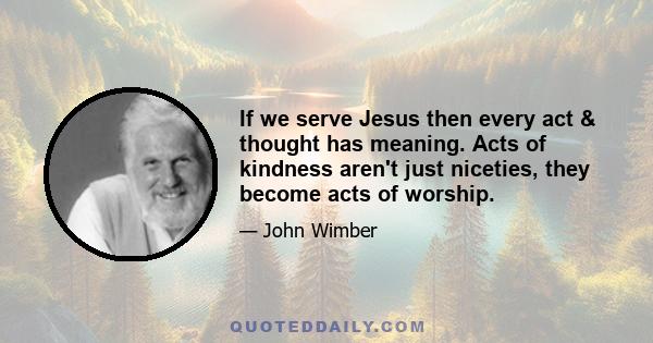 If we serve Jesus then every act & thought has meaning. Acts of kindness aren't just niceties, they become acts of worship.