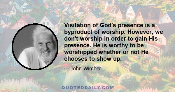 Visitation of God's presence is a byproduct of worship. However, we don't worship in order to gain His presence. He is worthy to be worshipped whether or not He chooses to show up.