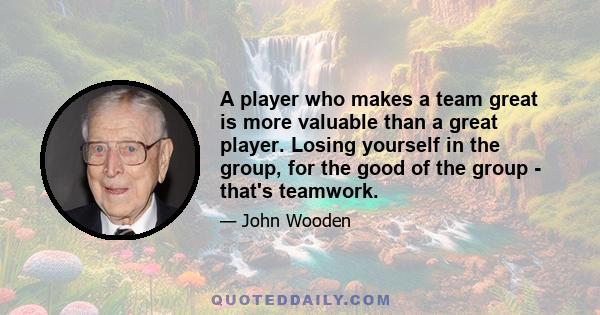 A player who makes a team great is more valuable than a great player. Losing yourself in the group, for the good of the group - that's teamwork.