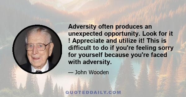 Adversity often produces an unexpected opportunity. Look for it ! Appreciate and utilize it! This is difficult to do if you're feeling sorry for yourself because you're faced with adversity.