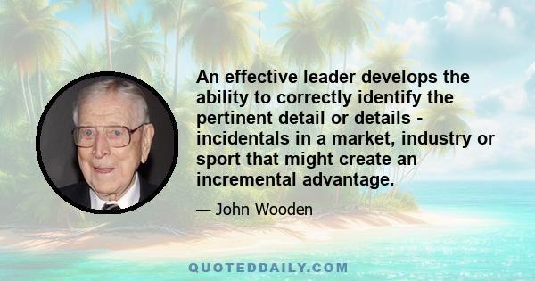 An effective leader develops the ability to correctly identify the pertinent detail or details - incidentals in a market, industry or sport that might create an incremental advantage.