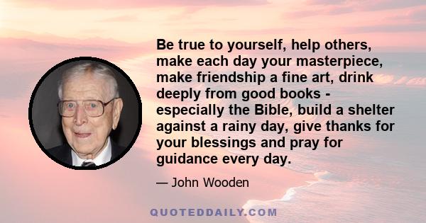 Be true to yourself, help others, make each day your masterpiece, make friendship a fine art, drink deeply from good books - especially the Bible, build a shelter against a rainy day, give thanks for your blessings and