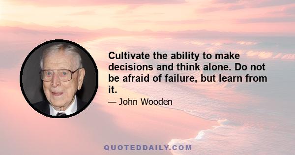 Cultivate the ability to make decisions and think alone. Do not be afraid of failure, but learn from it.