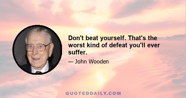 Don't beat yourself. That's the worst kind of defeat you'll ever suffer.