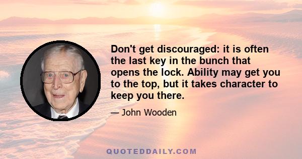 Don't get discouraged: it is often the last key in the bunch that opens the lock. Ability may get you to the top, but it takes character to keep you there.