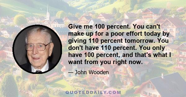 Give me 100 percent. You can't make up for a poor effort today by giving 110 percent tomorrow. You don't have 110 percent. You only have 100 percent, and that's what I want from you right now.