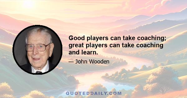 Good players can take coaching; great players can take coaching and learn.