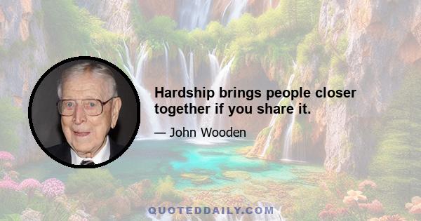 Hardship brings people closer together if you share it.