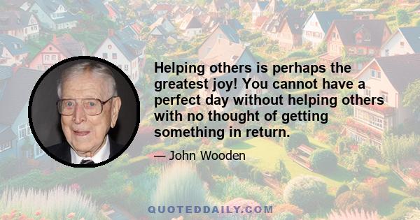 Helping others is perhaps the greatest joy! You cannot have a perfect day without helping others with no thought of getting something in return.