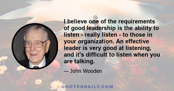 I believe one of the requirements of good leadership is the ability to listen - really listen - to those in your organization. An effective leader is very good at listening, and it's difficult to listen when you are