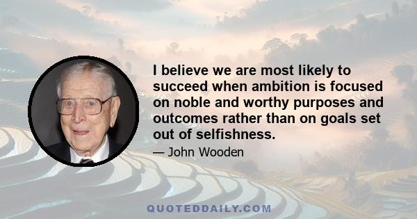 I believe we are most likely to succeed when ambition is focused on noble and worthy purposes and outcomes rather than on goals set out of selfishness.