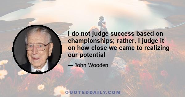 I do not judge success based on championships; rather, I judge it on how close we came to realizing our potential