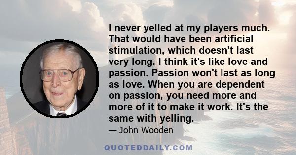 I never yelled at my players much. That would have been artificial stimulation, which doesn't last very long. I think it's like love and passion. Passion won't last as long as love. When you are dependent on passion,