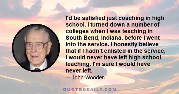 I'd be satisfied just coaching in high school. I turned down a number of colleges when I was teaching in South Bend, Indiana, before I went into the service. I honestly believe that if I hadn't enlisted in the service,