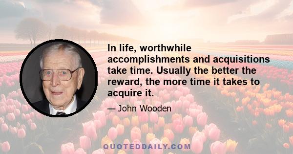 In life, worthwhile accomplishments and acquisitions take time. Usually the better the reward, the more time it takes to acquire it.