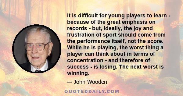 It is difficult for young players to learn - because of the great emphasis on records - but, ideally, the joy and frustration of sport should come from the performance itself, not the score. While he is playing, the