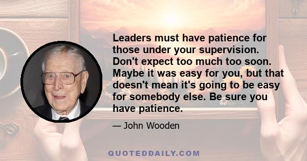 Leaders must have patience for those under your supervision. Don't expect too much too soon. Maybe it was easy for you, but that doesn't mean it's going to be easy for somebody else. Be sure you have patience.