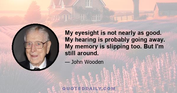 My eyesight is not nearly as good. My hearing is probably going away. My memory is slipping too. But I'm still around.