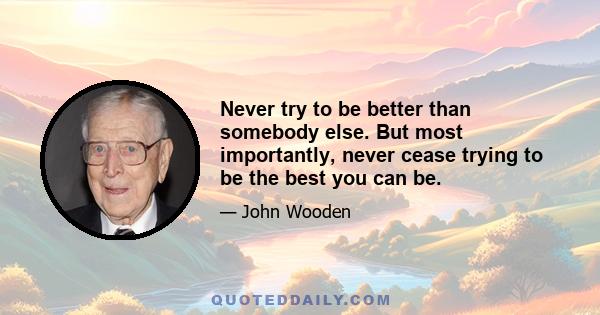 Never try to be better than somebody else. But most importantly, never cease trying to be the best you can be.