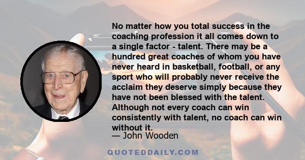 No matter how you total success in the coaching profession it all comes down to a single factor - talent. There may be a hundred great coaches of whom you have never heard in basketball, football, or any sport who will