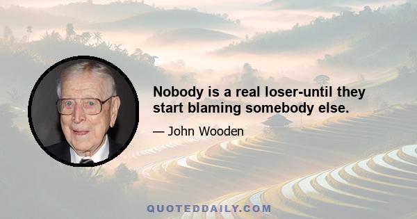 Nobody is a real loser-until they start blaming somebody else.