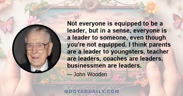 Not everyone is equipped to be a leader, but in a sense, everyone is a leader to someone, even though you're not equipped. I think parents are a leader to youngsters, teacher are leaders, coaches are leaders,