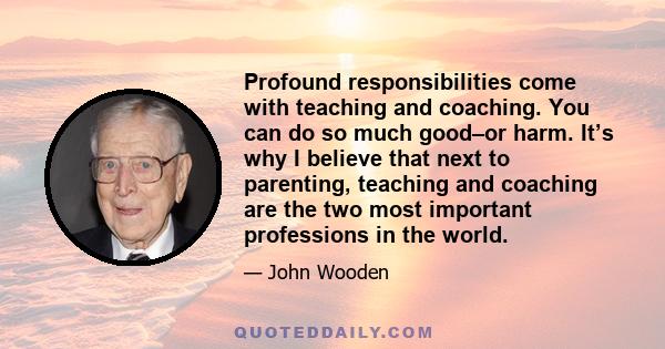 Profound responsibilities come with teaching and coaching. You can do so much good–or harm. It’s why I believe that next to parenting, teaching and coaching are the two most important professions in the world.