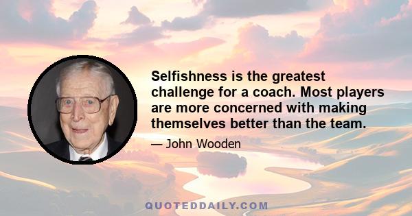 Selfishness is the greatest challenge for a coach. Most players are more concerned with making themselves better than the team.