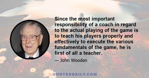 Since the most important responsibility of a coach in regard to the actual playing of the game is to teach his players properly and effectively to execute the various fundamentals of the game, he is first of all a