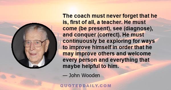 The coach must never forget that he is, first of all, a teacher. He must come (be present), see (diagnose), and conquer (correct). He must continuously be exploring for ways to improve himself in order that he may