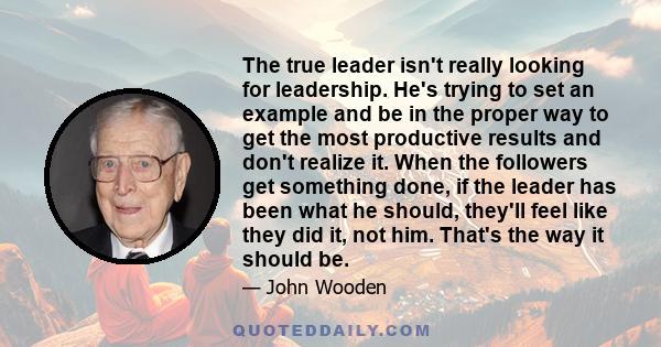 The true leader isn't really looking for leadership. He's trying to set an example and be in the proper way to get the most productive results and don't realize it. When the followers get something done, if the leader