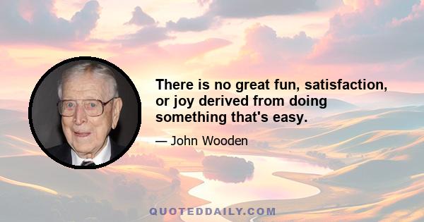 There is no great fun, satisfaction, or joy derived from doing something that's easy.