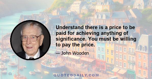 Understand there is a price to be paid for achieving anything of significance. You must be willing to pay the price.