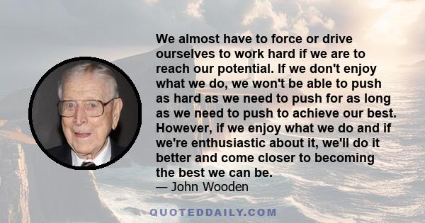 We almost have to force or drive ourselves to work hard if we are to reach our potential. If we don't enjoy what we do, we won't be able to push as hard as we need to push for as long as we need to push to achieve our