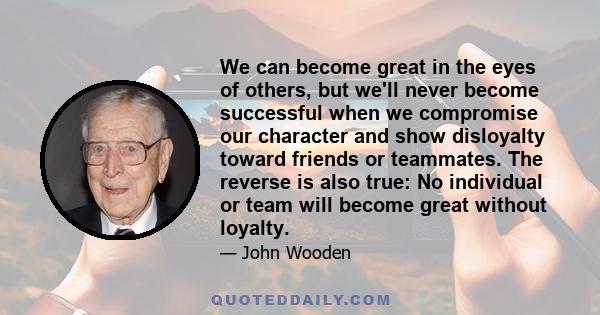 We can become great in the eyes of others, but we'll never become successful when we compromise our character and show disloyalty toward friends or teammates. The reverse is also true: No individual or team will become