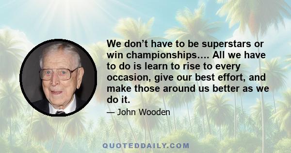 We don’t have to be superstars or win championships…. All we have to do is learn to rise to every occasion, give our best effort, and make those around us better as we do it.